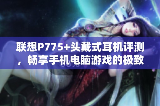 联想P775+头戴式耳机评测，畅享手机电脑游戏的极致音效体验