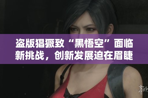 盗版猖獗致“黑悟空”面临新挑战，创新发展迫在眉睫