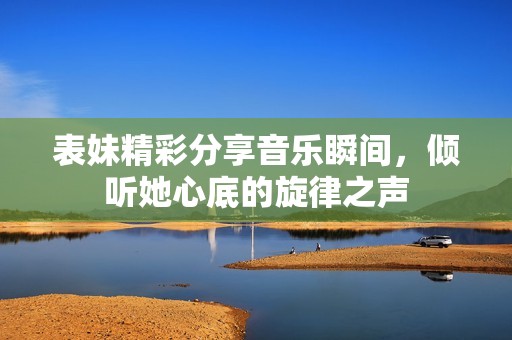 表妹精彩分享音乐瞬间，倾听她心底的旋律之声