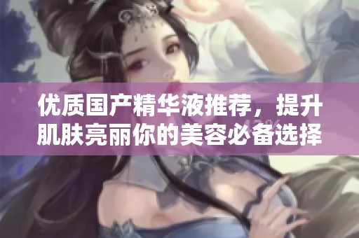 优质国产精华液推荐，提升肌肤亮丽你的美容必备选择