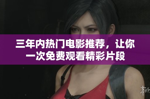 三年内热门电影推荐，让你一次免费观看精彩片段