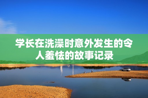 学长在洗澡时意外发生的令人羞怯的故事记录