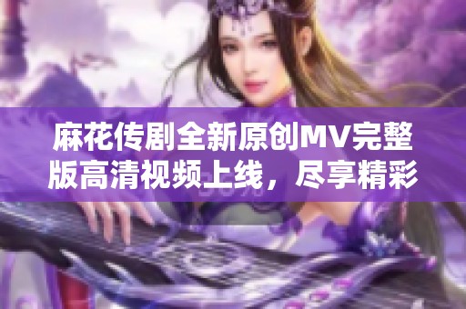 麻花传剧全新原创MV完整版高清视频上线，尽享精彩瞬间