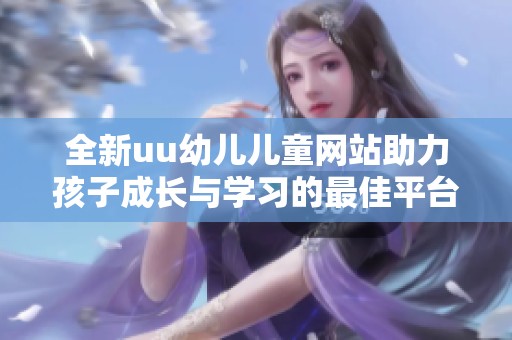 全新uu幼儿儿童网站助力孩子成长与学习的最佳平台