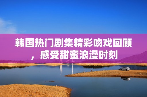 韩国热门剧集精彩吻戏回顾，感受甜蜜浪漫时刻