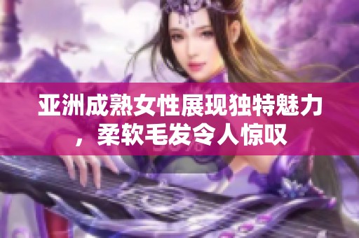 亚洲成熟女性展现独特魅力，柔软毛发令人惊叹
