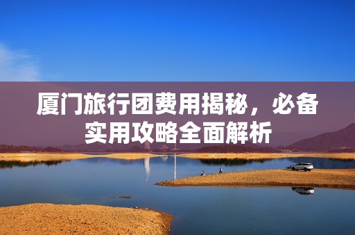 厦门旅行团费用揭秘，必备实用攻略全面解析
