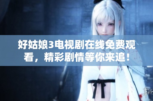 好姑娘3电视剧在线免费观看，精彩剧情等你来追！