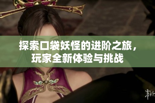 探索口袋妖怪的进阶之旅，玩家全新体验与挑战