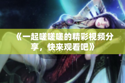 《一起嗟嗟嗟的精彩视频分享，快来观看吧》