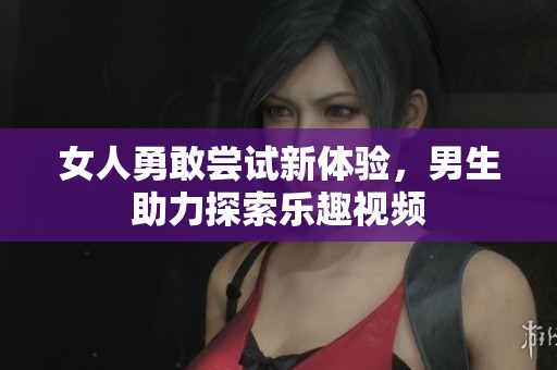 女人勇敢尝试新体验，男生助力探索乐趣视频