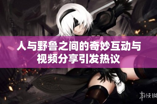 人与野鲁之间的奇妙互动与视频分享引发热议