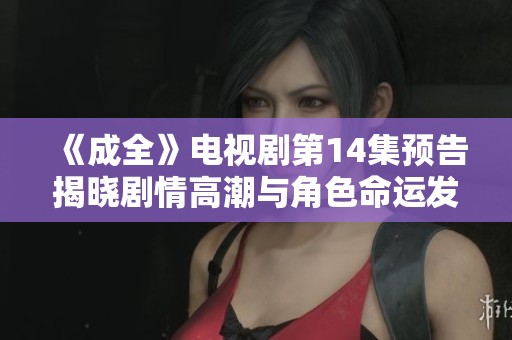 《成全》电视剧第14集预告揭晓剧情高潮与角色命运发展