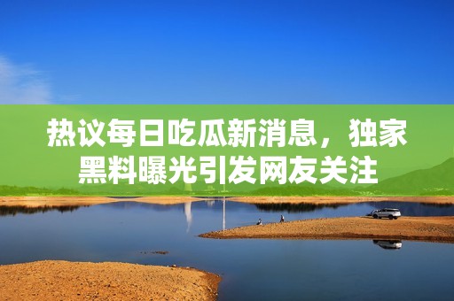 热议每日吃瓜新消息，独家黑料曝光引发网友关注
