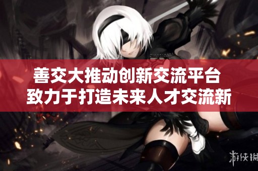 善交大推动创新交流平台 致力于打造未来人才交流新模式