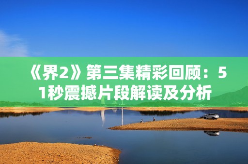 《界2》第三集精彩回顾：51秒震撼片段解读及分析