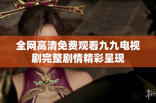 全网高清免费观看九九电视剧完整剧情精彩呈现