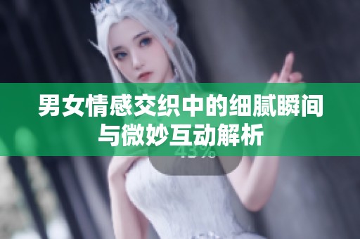 男女情感交织中的细腻瞬间与微妙互动解析