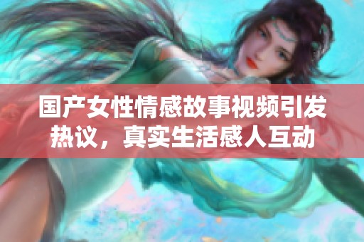 国产女性情感故事视频引发热议，真实生活感人互动