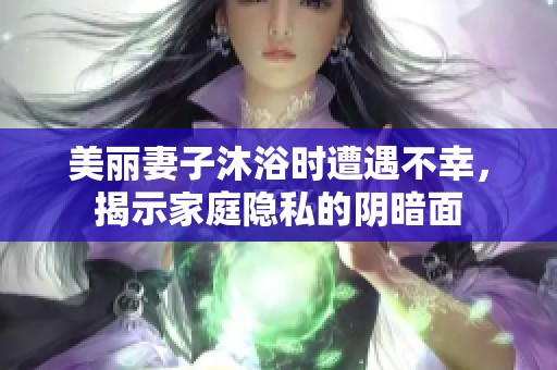 美丽妻子沐浴时遭遇不幸，揭示家庭隐私的阴暗面