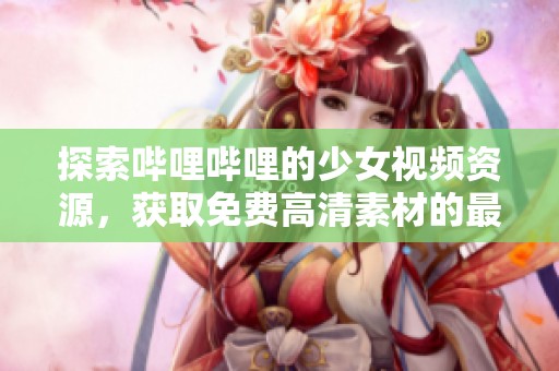 探索哔哩哔哩的少女视频资源，获取免费高清素材的最佳软件推荐