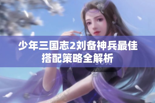 少年三国志2刘备神兵最佳搭配策略全解析