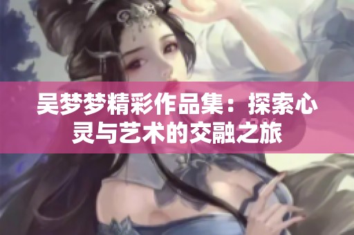 吴梦梦精彩作品集：探索心灵与艺术的交融之旅