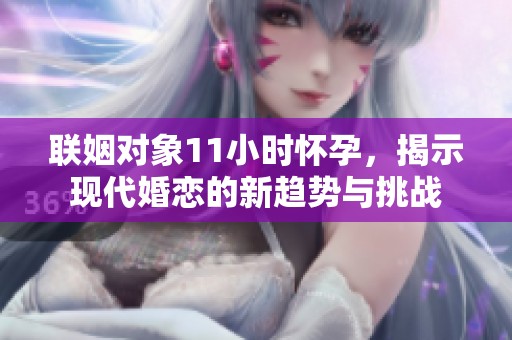 联姻对象11小时怀孕，揭示现代婚恋的新趋势与挑战