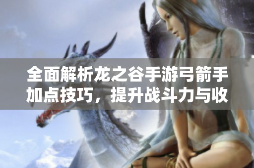 全面解析龙之谷手游弓箭手加点技巧，提升战斗力与收益