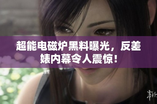 超能电磁炉黑料曝光，反差婊内幕令人震惊！