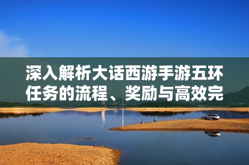深入解析大话西游手游五环任务的流程、奖励与高效完成策略