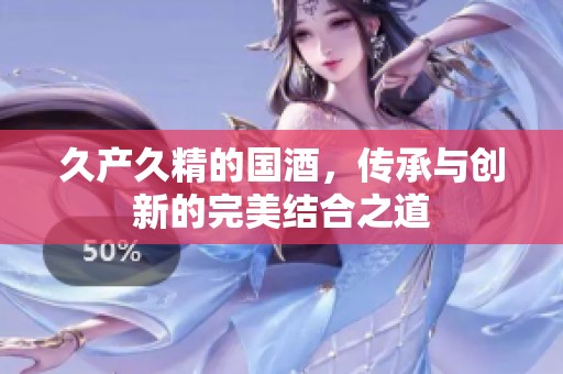 久产久精的国酒，传承与创新的完美结合之道