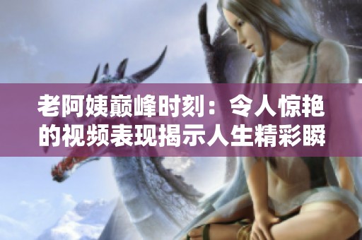 老阿姨巅峰时刻：令人惊艳的视频表现揭示人生精彩瞬间