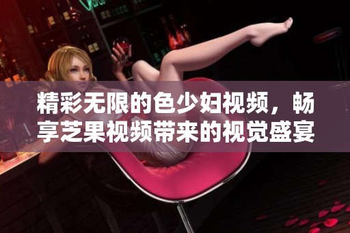 精彩无限的色少妇视频，畅享芝果视频带来的视觉盛宴