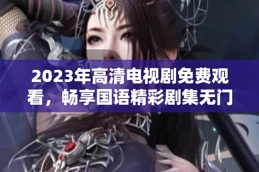 2023年高清电视剧免费观看，畅享国语精彩剧集无门槛观看