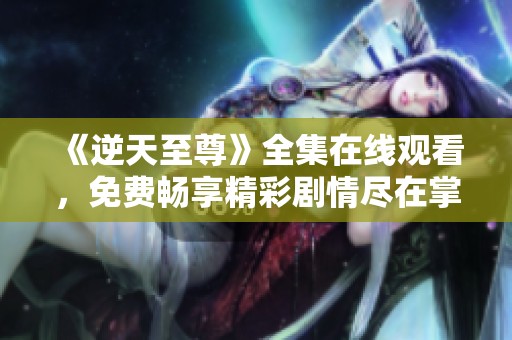 《逆天至尊》全集在线观看，免费畅享精彩剧情尽在掌握