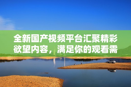 全新国产视频平台汇聚精彩欲望内容，满足你的观看需求
