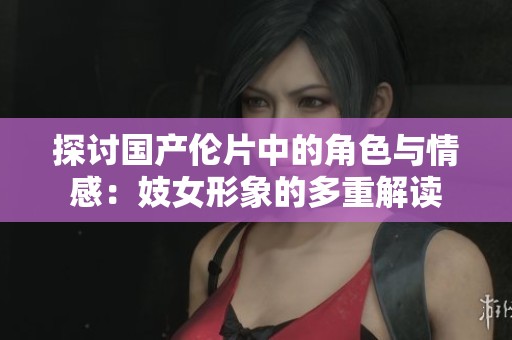 探讨国产伦片中的角色与情感：妓女形象的多重解读