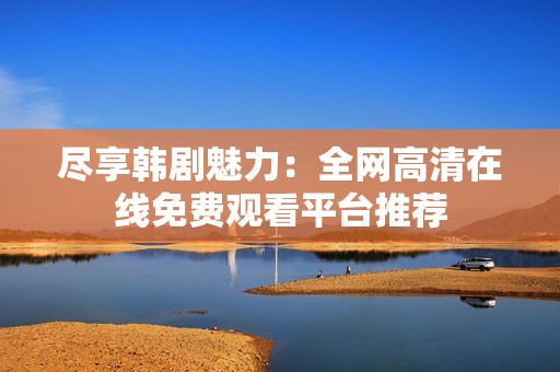 尽享韩剧魅力：全网高清在线免费观看平台推荐