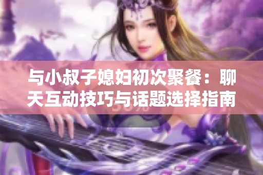 与小叔子媳妇初次聚餐：聊天互动技巧与话题选择指南