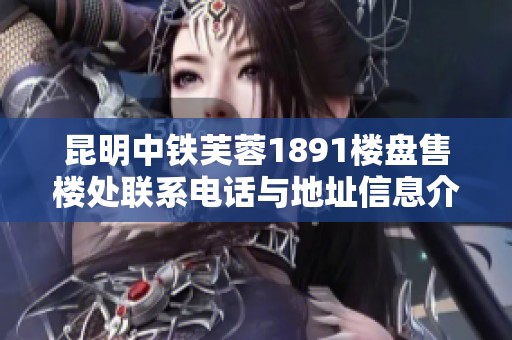 昆明中铁芙蓉1891楼盘售楼处联系电话与地址信息介绍