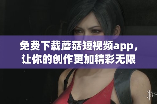 免费下载蘑菇短视频app，让你的创作更加精彩无限