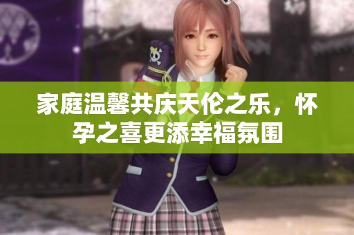 家庭温馨共庆天伦之乐，怀孕之喜更添幸福氛围