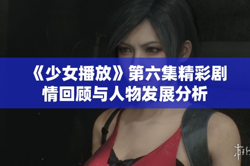 《少女播放》第六集精彩剧情回顾与人物发展分析