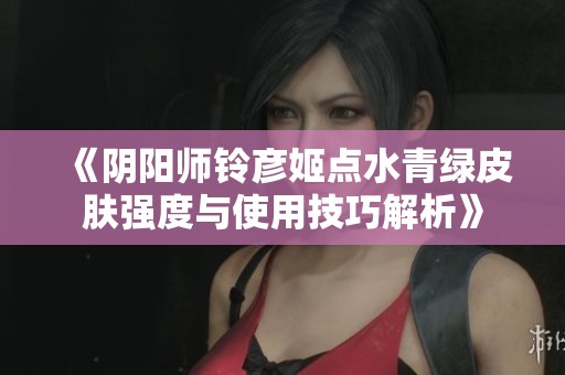 《阴阳师铃彦姬点水青绿皮肤强度与使用技巧解析》
