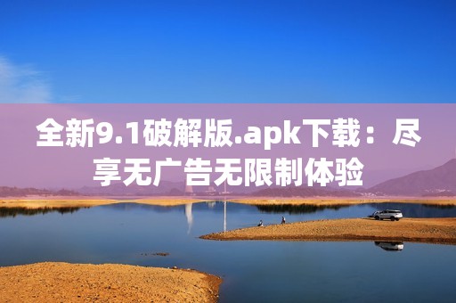 全新9.1破解版.apk下载：尽享无广告无限制体验