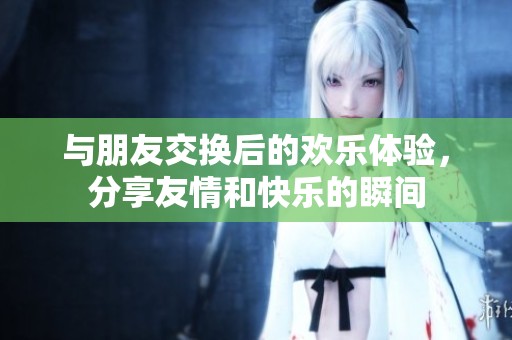 与朋友交换后的欢乐体验，分享友情和快乐的瞬间