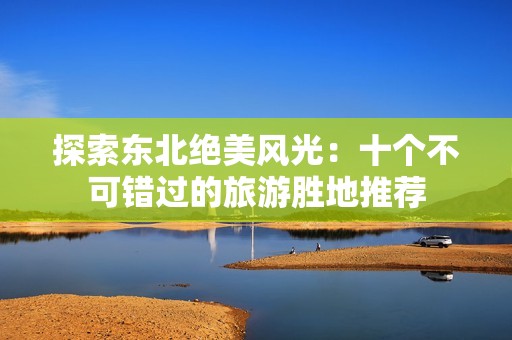 探索东北绝美风光：十个不可错过的旅游胜地推荐