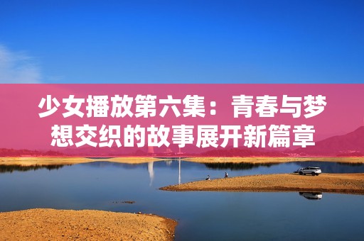 少女播放第六集：青春与梦想交织的故事展开新篇章