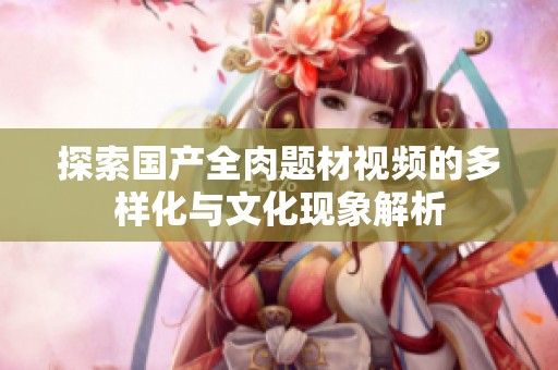 探索国产全肉题材视频的多样化与文化现象解析